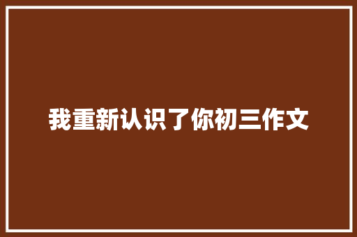 我重新认识了你初三作文 报告写作