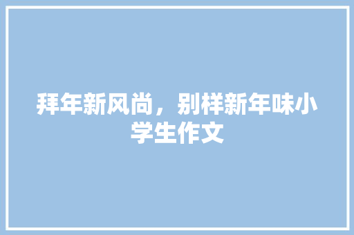 拜年新风尚，别样新年味小学生作文 报告写作