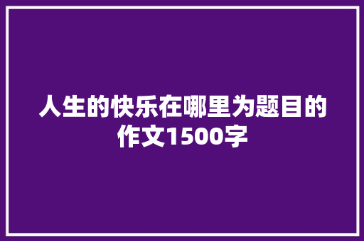 人生的快乐在哪里为题目的作文1500字 写作技巧
