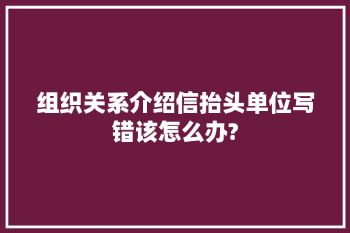 组织关系介绍信抬头单位写错该怎么办? 范文赏析