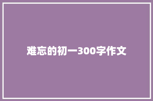难忘的初一300字作文 报告写作