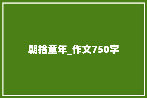 朝拾童年_作文750字 写作技巧