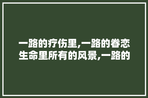 一路的疗伤里,一路的眷恋生命里所有的风景,一路的对曾经念念散文