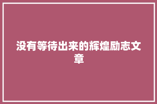 没有等待出来的辉煌励志文章 报告写作