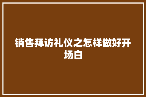 销售拜访礼仪之怎样做好开场白 写作技巧