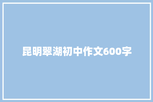 昆明翠湖初中作文600字 报告写作