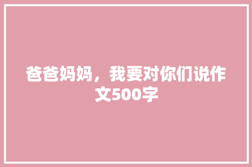 爸爸妈妈，我要对你们说作文500字 写作素材