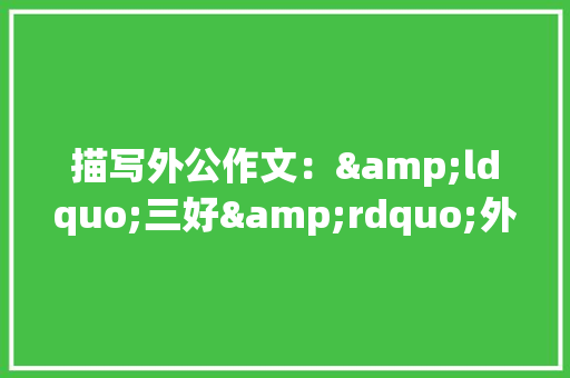 描写外公作文：&ldquo;三好&rdquo;外公 写作社区