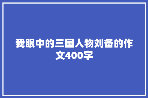 我眼中的三国人物刘备的作文400字 商业文案