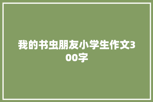 我的书虫朋友小学生作文300字 报告写作