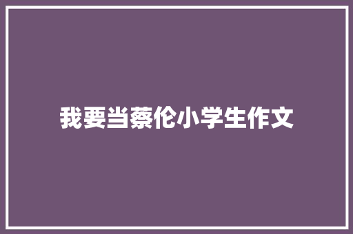 我要当蔡伦小学生作文 写作素材
