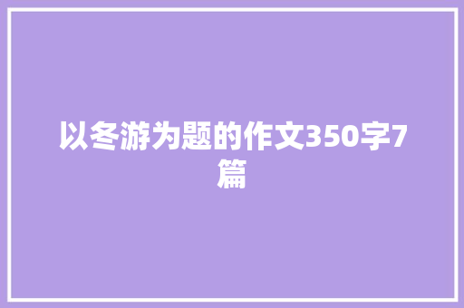 以冬游为题的作文350字7篇 报告写作