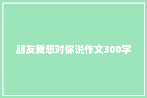 朋友我想对你说作文300字 简历模板