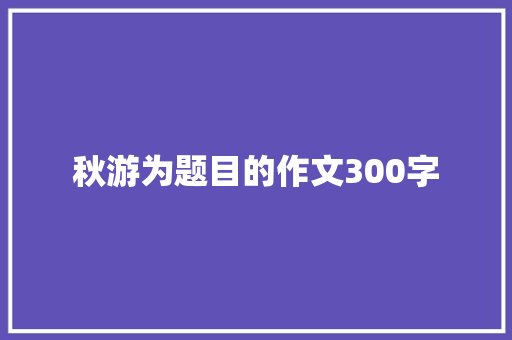秋游为题目的作文300字 写作技巧