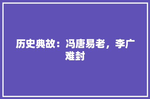 历史典故：冯唐易老，李广难封 写作素材