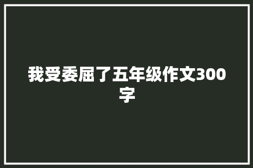 我受委屈了五年级作文300字 简历模板
