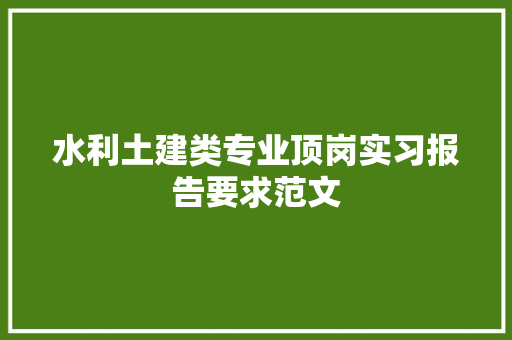 水利土建类专业顶岗实习报告要求范文 写作技巧