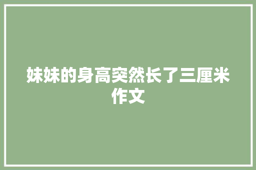 妹妹的身高突然长了三厘米作文 商业文案