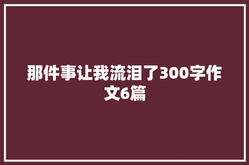 那件事让我流泪了300字作文6篇 商业文案