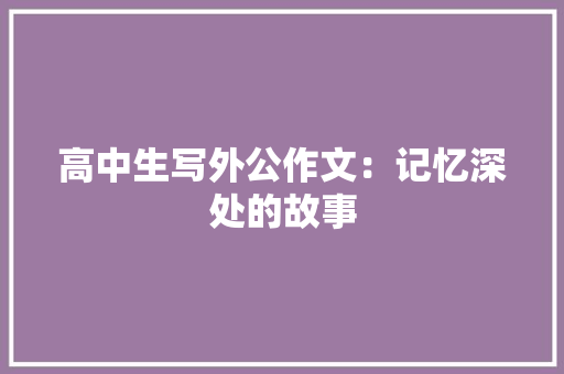 高中生写外公作文：记忆深处的故事 简历模板