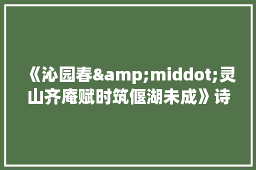 《沁园春&middot;灵山齐庵赋时筑偃湖未成》诗词翻译及赏析 写作社区