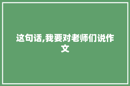 这句话,我要对老师们说作文 报告写作