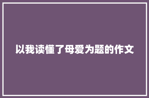 以我读懂了母爱为题的作文 商业文案