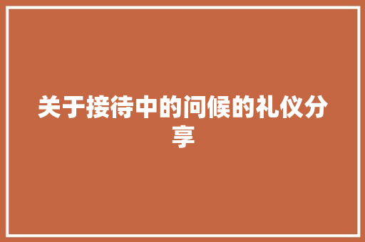 关于接待中的问候的礼仪分享 写作技巧