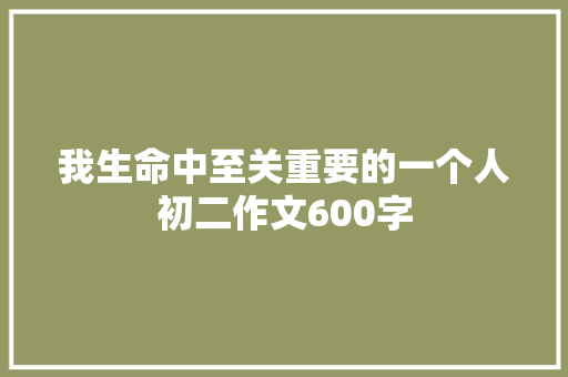 我生命中至关重要的一个人初二作文600字 简历模板