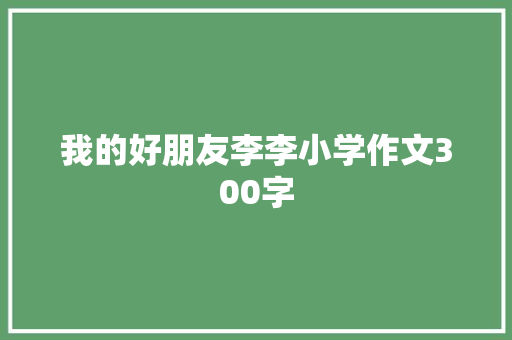 我的好朋友李李小学作文300字 报告写作