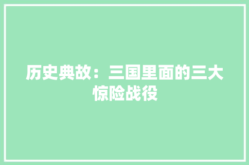 历史典故：三国里面的三大惊险战役 报告写作
