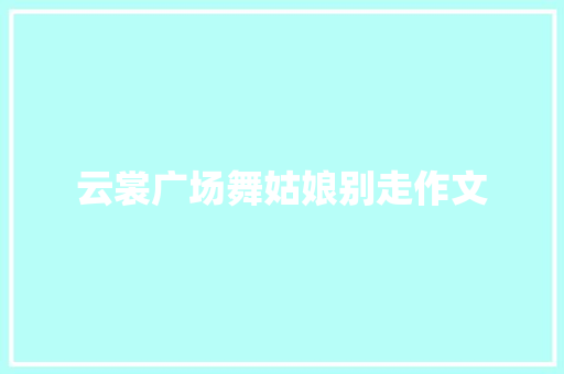 云裳广场舞姑娘别走作文 范文赏析