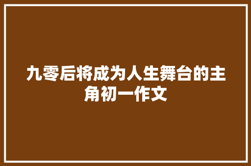 九零后将成为人生舞台的主角初一作文 写作素材