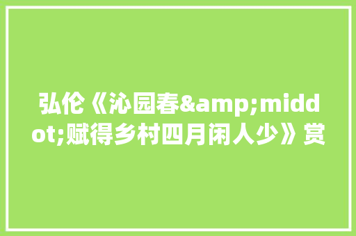弘伦《沁园春&middot;赋得乡村四月闲人少》赏析 写作技巧