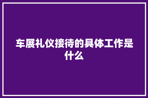 车展礼仪接待的具体工作是什么 写作素材