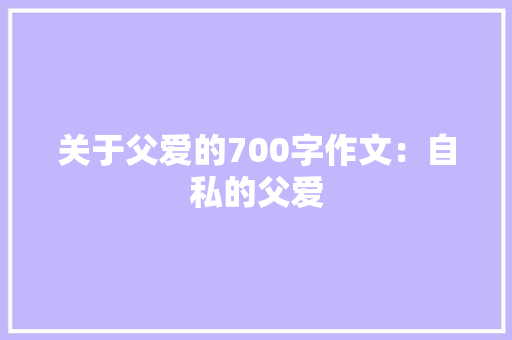 关于父爱的700字作文：自私的父爱
