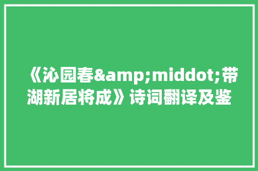 《沁园春&middot;带湖新居将成》诗词翻译及鉴赏 写作社区