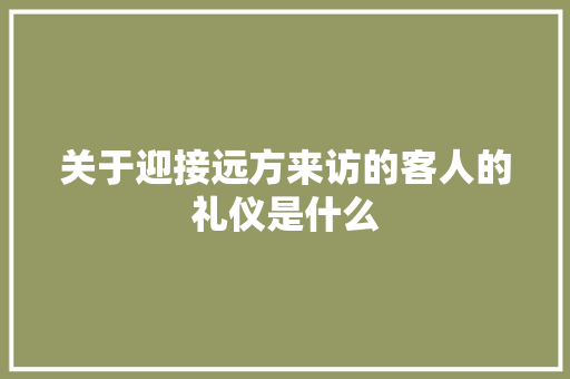 关于迎接远方来访的客人的礼仪是什么 写作技巧