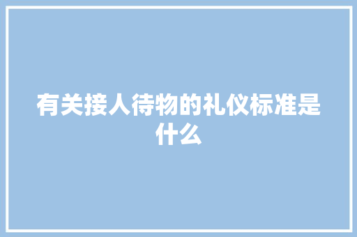 有关接人待物的礼仪标准是什么 范文赏析