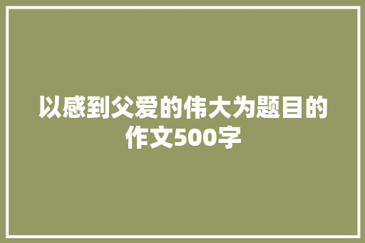 以感到父爱的伟大为题目的作文500字