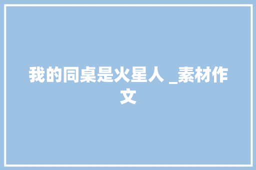 我的同桌是火星人 _素材作文 商业文案
