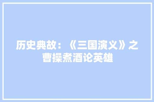 历史典故：《三国演义》之曹操煮酒论英雄 写作社区