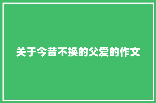 关于今昔不换的父爱的作文 报告写作