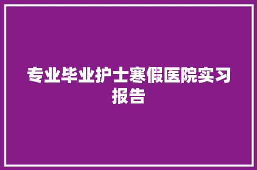 专业毕业护士寒假医院实习报告 写作技巧