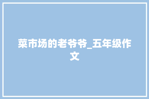 菜市场的老爷爷_五年级作文 报告写作