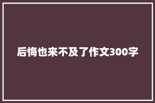 后悔也来不及了作文300字 写作技巧