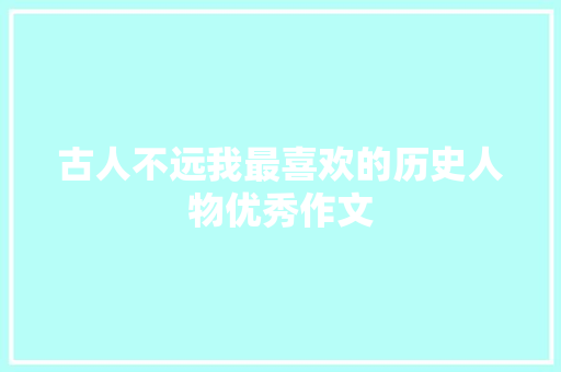 古人不远我最喜欢的历史人物优秀作文 写作技巧