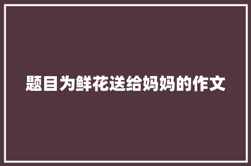 题目为鲜花送给妈妈的作文 商业文案