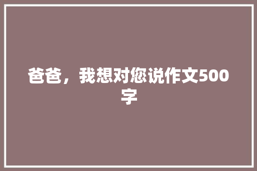爸爸，我想对您说作文500字 写作社区