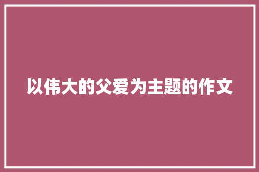 以伟大的父爱为主题的作文 简历模板